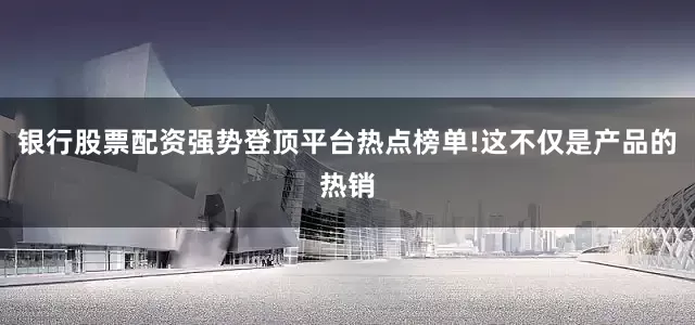 银行股票配资强势登顶平台热点榜单!这不仅是产品的热销