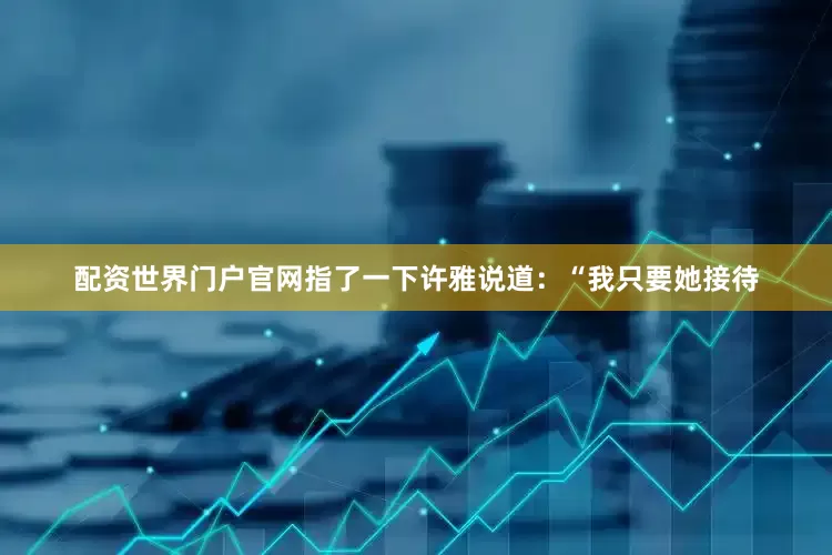 配资世界门户官网指了一下许雅说道：“我只要她接待