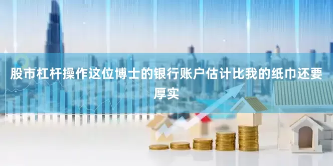 股市杠杆操作这位博士的银行账户估计比我的纸巾还要厚实