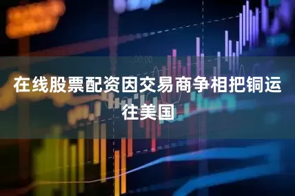 在线股票配资因交易商争相把铜运往美国