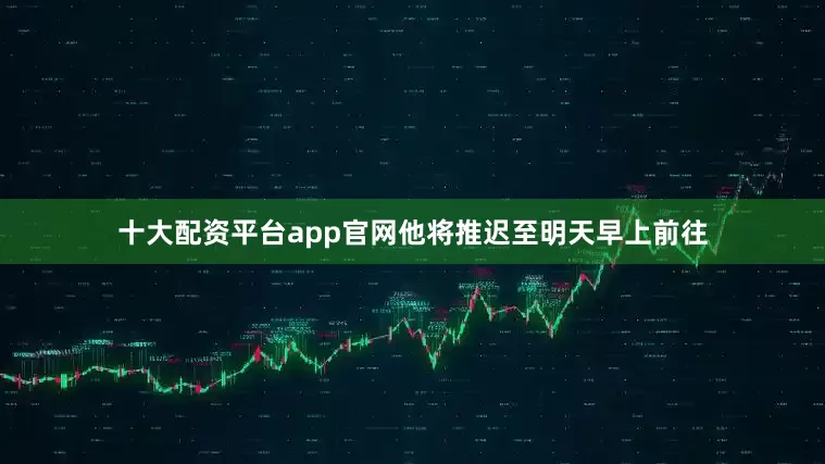 十大配资平台app官网他将推迟至明天早上前往