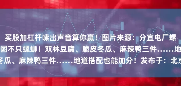 买股加杠杆嗦出声音算你赢！图片来源：分宜电厂螺蛳微信公众号小镇美食地图不只螺蛳！双林豆腐、脆皮冬瓜、麻辣鸭三件……地道搭配也能加分！发布于：北京市