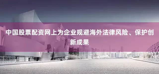 中国股票配资网上为企业规避海外法律风险、保护创新成果
