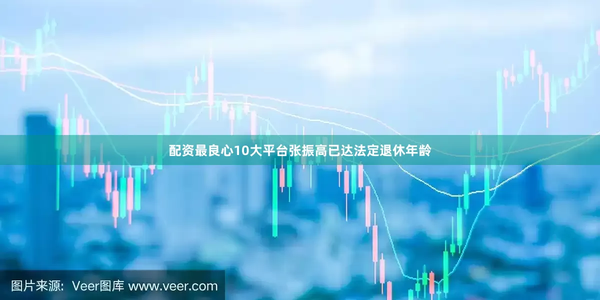 配资最良心10大平台张振高已达法定退休年龄